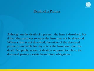 Death of a Partner
Although on the death of a partner, the firm is dissolved, but
if the other partners so agree the firm may not be dissolved.
When a firm is not dissolved, the estate of the deceased
partner is not liable for any acts of the firm done after his
death. No public notice of death is required to relieve the
deceased partner’s estate from future obligations.
 
