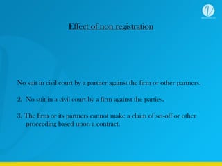 Effect of non registration
No suit in civil court by a partner against the firm or other partners.
2. No suit in a civil court by a firm against the parties.
3. The firm or its partners cannot make a claim of set-off or other
proceeding based upon a contract.
 