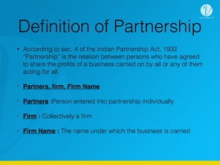 Deﬁnition of Partnership
• According to sec. 4 of the Indian Partnership Act, 1932
“Partnership” is the relation between persons who have agreed
to share the proﬁts of a business carried on by all or any of them
acting for all.
• Partners, ﬁrm, Firm Name
• Partners :Person entered into partnership individually
• Firm : Collectively a ﬁrm
• Firm Name : The name under which the business is carried
 