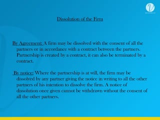 Dissolution of the Firm
By Agreement: A firm may be dissolved with the consent of all the
partners or in accordance with a contract between the partners.
Partnership is created by a contract, it can also be terminated by a
contract.
By notice: Where the partnership is at will, the firm may be
dissolved by any partner giving the notice in writing to all the other
partners of his intention to dissolve the firm. A notice of
dissolution once given cannot be withdrawn without the consent of
all the other partners.
 