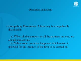 Dissolution of the Firm
4. Compulsory Dissolution: A firm may be compulsorily
dissolved if:
a.) When all the partners, or all the partners but one, are
adjudged insolvent.
b.) When some event has happened which makes it
unlawful for the business of the firm to be carried on.
 