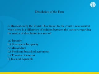 Dissolution of the Firm
5. Dissolution by the Court: Dissolution by the court is necessitated
when there is a difference of opinion between the partners regarding
the matter of dissolution in cases of:
a.) Insanity
b.) Permanent Incapacity
c.) Misconduct
d.) Persistent breach of agreement
e.) Transfer of interest
f.) Just and Equitable
 