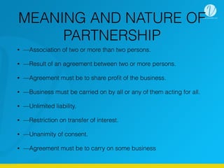 MEANING AND NATURE OF
PARTNERSHIP
• —Association of two or more than two persons.
• —Result of an agreement between two or more persons.
• —Agreement must be to share proﬁt of the business.
• —Business must be carried on by all or any of them acting for all.
• —Unlimited liability.
• —Restriction on transfer of interest.
• —Unanimity of consent.
• —Agreement must be to carry on some business
 