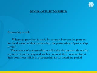 KINDS OF PARTNERSHIP:
Partnership at will:
Where no provision is made by contract between the partners
for the duration of their partnership, the partnership is ‘partnership
at will.’
The essence of a partnership at will is that the partners do not fix
any term of partnership and are free to break their relationship at
their own sweet will. It is a partnership for an indefinite period.
 