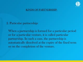 KINDS OF PARTNERSHIP:
2. Particular partnership:
When a partnership is formed for a particular period
or for a particular venture, it is called particular
partnership. In such a case, the partnership is
automatically dissolved at the expiry of the fixed term
or on the completion of the venture.
 