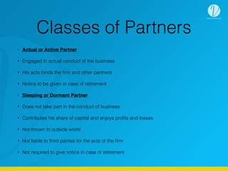 Classes of Partners
• Actual or Active Partner
• Engaged in actual conduct of the business
• His acts binds the ﬁrm and other partners
• Notice to be given in case of retirement
• Sleeping or Dormant Partner
• Does not take part in the conduct of business
• Contributes his share of capital and enjoys proﬁts and losses
• Not known to outside world
• Not liable to third parties for the acts of the ﬁrm
• Not required to give notice in case of retirement
 
