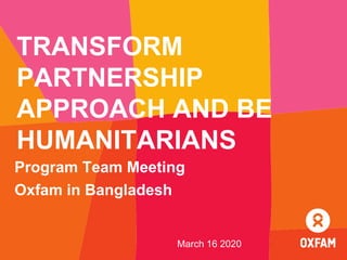 TRANSFORM
PARTNERSHIP
APPROACH AND BE
HUMANITARIANS
Program Team Meeting
Oxfam in Bangladesh
March 16 2020
 