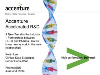 Accenture
Accelerated R&D
A New Trend in the industry
– Partnerships between
CROs and Pharma. Do we
know how to work in this new
relationship?
Kevin Lee
Clinical Data Strategies,
Senior Consultant
PharmaSUG
June 4nd, 2014
We help our Clients deliver better
outcomes, so they can improve
the quality of people’s lives.
 