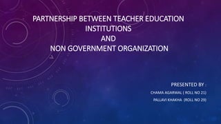 PARTNERSHIP BETWEEN TEACHER EDUCATION
INSTITUTIONS
AND
NON GOVERNMENT ORGANIZATION
PRESENTED BY :
CHAMA AGARWAL ( ROLL NO 21)
PALLAVI KHAKHA (ROLL NO 29)
 