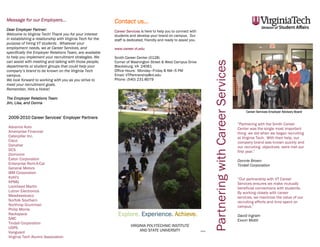 Message for our Employers...                                Contact us...
Dear Employer Partner:                                      Career Services is here to help you to connect with
Welcome to Virginia Tech! Thank you for your interest       students and develop your brand on campus. Our
in establishing a relationship with Virginia Tech for the   staff is dedicated, friendly and ready to assist you.
purpose of hiring VT students . Whatever your
employment needs, we at Career Services, and                www.career.vt.edu
specifically the Employer Relations Team, are available
to help you implement your recruitment strategies. We       Smith Career Center (0128)
can assist with meeting and talking with those people,




                                                                                                                             Partnering with Career Services
                                                            Corner of Washington Street & West Campus Drive
departments or student groups that could help your          Blacksburg, VA 24061
company’s brand to be known on the Virginia Tech            Office Hours: Monday—Friday 8 AM—5 PM
campus.                                                     Email: VTPartnership@vt.edu
We look forward to working with you as you strive to        Phone: (540) 231-8079
meet your recruitment goals.
Remember, Hire a Hokie!

The Employer Relations Team
Jim, Lisa, and Donna

                                                                                                                                                                    Career Services Employer Advisory Board
 2009-2010 Career Services’ Employer Partners
                                                                                                                                                               “Partnering with the Smith Career
 Advance Auto                                                                                                                                                  Center was the single most important
 Ameriprise Financial                                                                                                                                          thing we did when we began recruiting
 Caterpillar Inc.                                                                                                                                              at Virginia Tech. With their help, our
 Cisco                                                                                                                                                         company brand was known quickly and
 Danaher                                                                                                                                                       our recruiting objectives were met our
 DCS                                                                                                                                                           first year.”
 Dominion
 Eaton Corporation                                                                                                                                             Donnie Brown
 Enterprise Rent-A-Car                                                                                                                                         Tindall Corporation
 General Motors
 IBM Corporation
 Kohl's                                                                                                                                                        “Our partnership with VT Career
 KPMG                                                                                                                                                          Services ensures we make mutually
 Lockheed Martin                                                                                                                                               beneficial connections with students.
 Lutron Electronics                                                                                                                                            By working closely with career
 Meadwestvaco                                                                                                                                                  services, we maximize the value of our
 Norfolk Southern                                                                                                                                              recruiting efforts and time spent on
 Northrop Grumman                                                                                                                                              campus.”
 Philip Morris
 Rackspace                                                    Explore. Experience. Achieve.                                                                    David Ingram
 SAIC                                                                                                                                                          Exxon Mobil
 Tindall Corporation
                                                                      VIRGINIA POLYTECHNIC INSTITUTE
 USPS
                                                                           AND STATE UNIVERSITY
 Vanguard                                                                                                           7/2010


 Virginia Tech Alumni Association
 