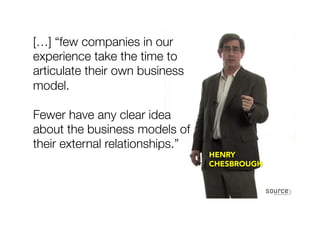 […] “few companies in our
experience take the time to
articulate their own business
model.

Fewer have any clear idea
about the business models of
their external relationships.” 
HENRY
CHESBROUGH
 