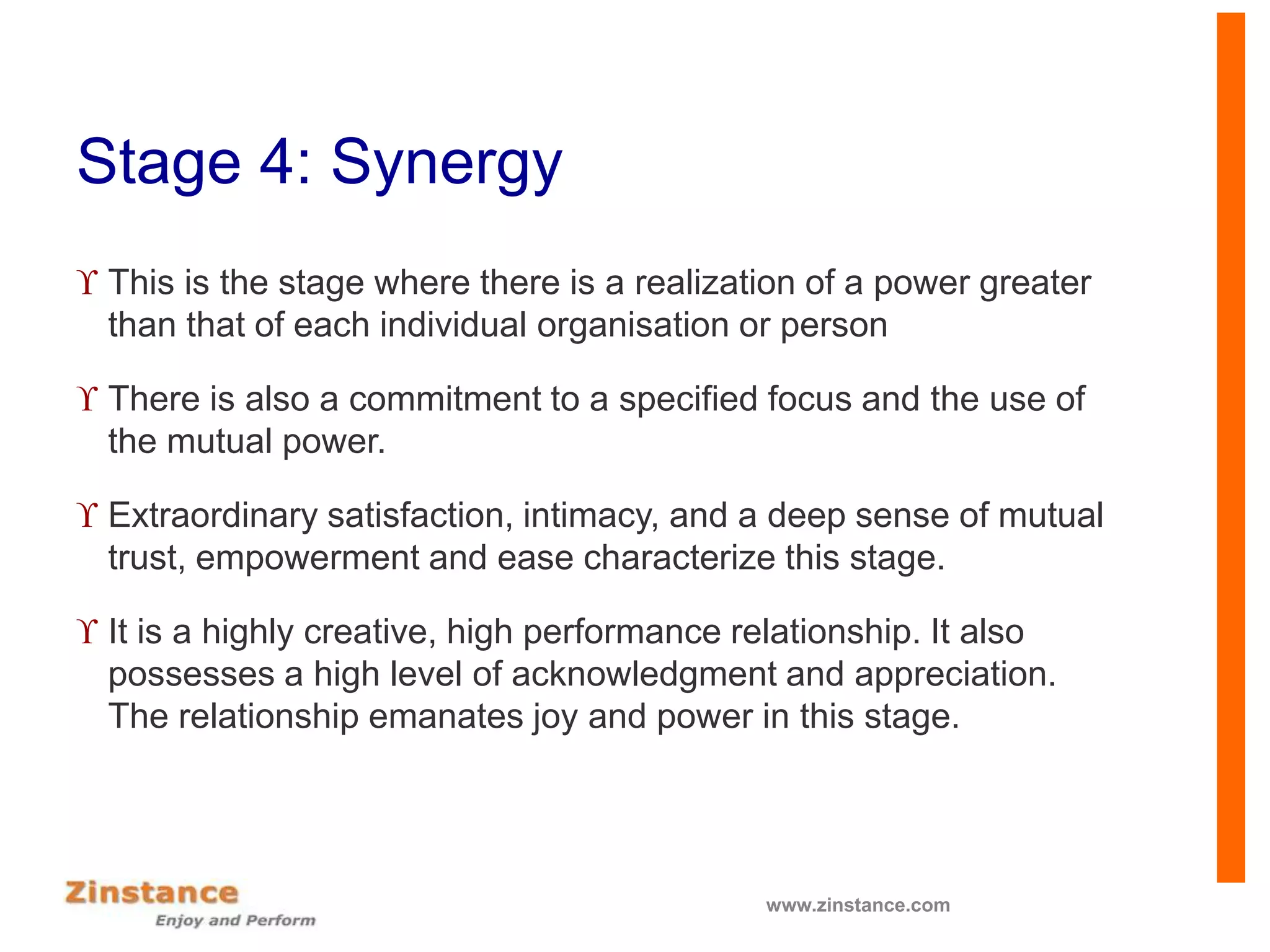 Stage 4: Synergy
 This is the stage where there is a realization of a power greater
than that of each individual organisation or person
 There is also a commitment to a specified focus and the use of
the mutual power.
 Extraordinary satisfaction, intimacy, and a deep sense of mutual
trust, empowerment and ease characterize this stage.
 It is a highly creative, high performance relationship. It also
possesses a high level of acknowledgment and appreciation.
The relationship emanates joy and power in this stage.
www.zinstance.com
 