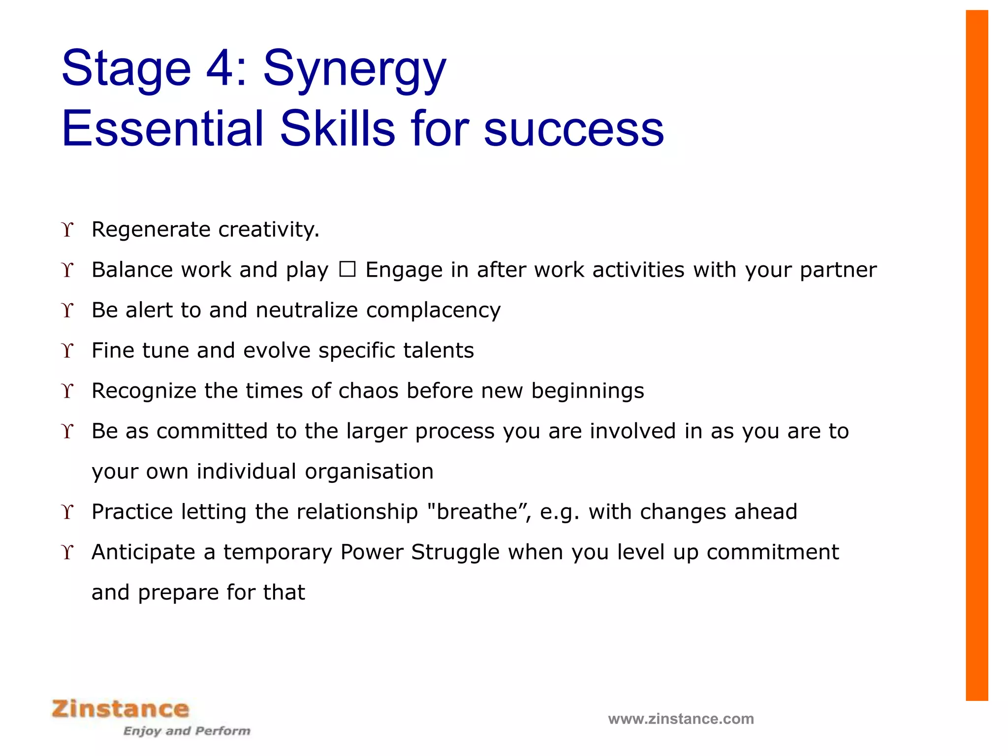 Stage 4: Synergy
Essential Skills for success
 Regenerate creativity.
 Balance work and play Engage in after work activities with your partner
 Be alert to and neutralize complacency
 Fine tune and evolve specific talents
 Recognize the times of chaos before new beginnings
 Be as committed to the larger process you are involved in as you are to
your own individual organisation
 Practice letting the relationship "breathe”, e.g. with changes ahead
 Anticipate a temporary Power Struggle when you level up commitment
and prepare for that
www.zinstance.com
 
