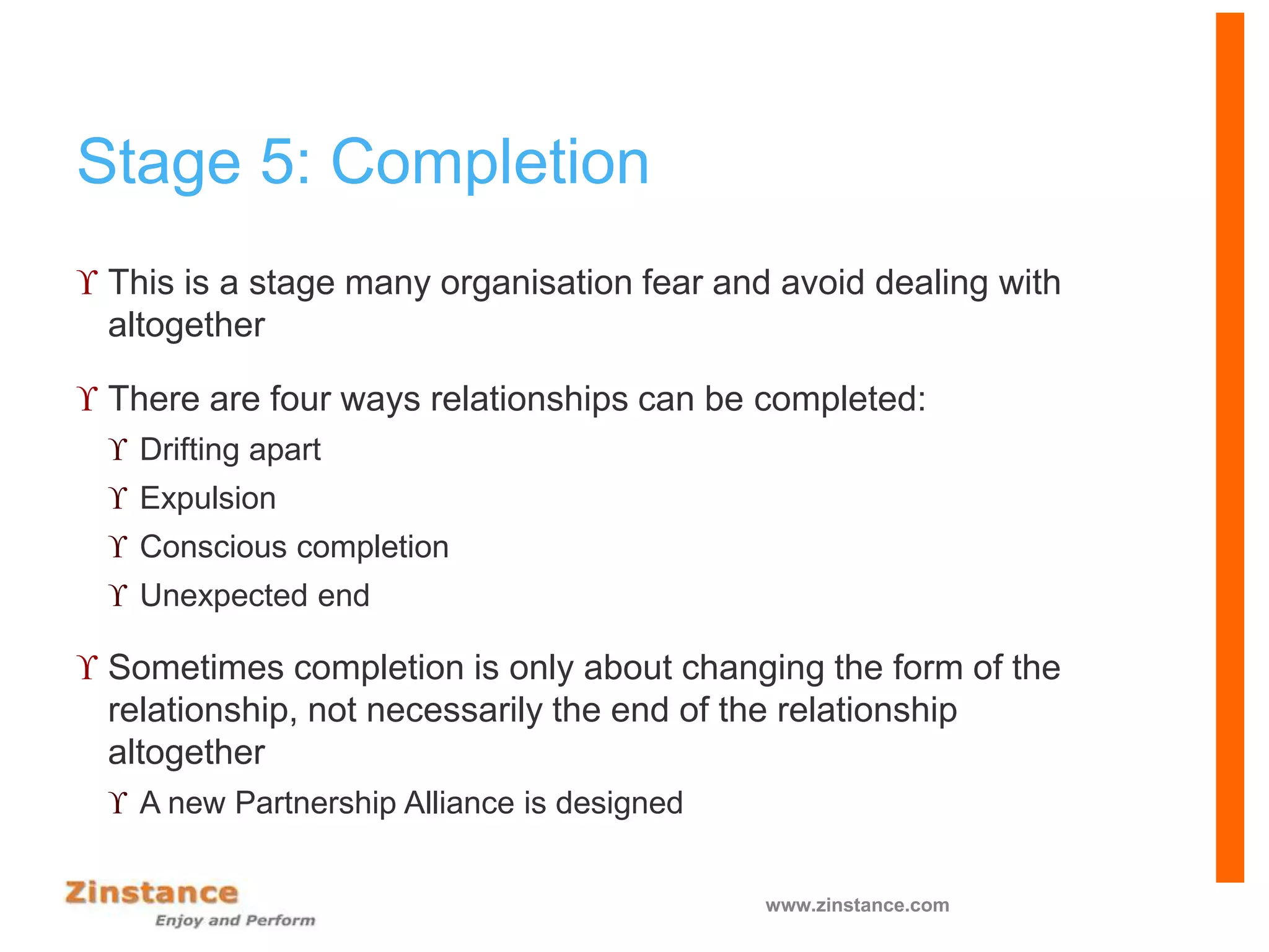 Stage 5: Completion
 This is a stage many organisation fear and avoid dealing with
altogether
 There are four ways relationships can be completed:
 Drifting apart
 Expulsion
 Conscious completion
 Unexpected end
 Sometimes completion is only about changing the form of the
relationship, not necessarily the end of the relationship
altogether
 A new Partnership Alliance is designed
www.zinstance.com
 