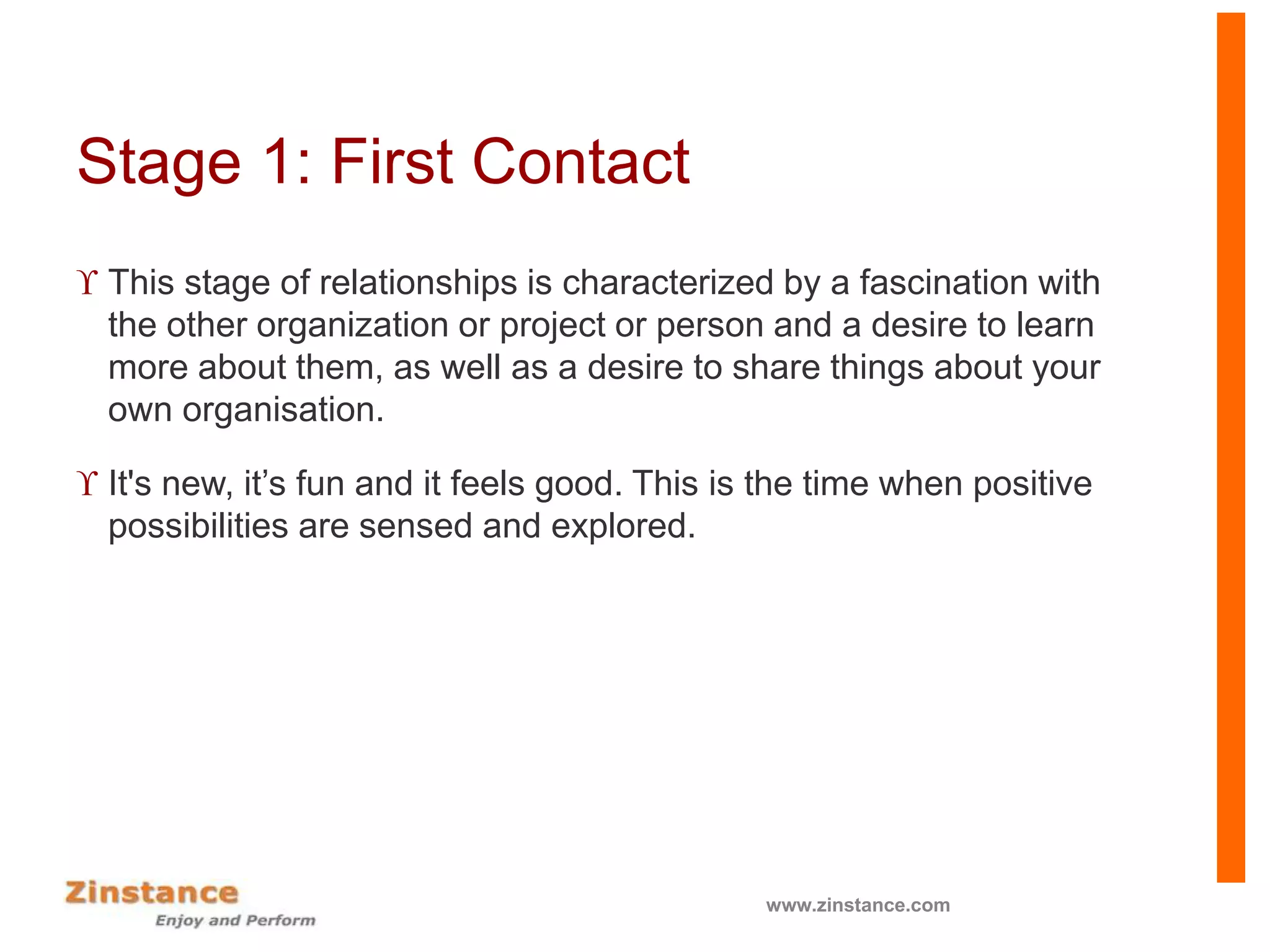 Stage 1: First Contact
 This stage of relationships is characterized by a fascination with
the other organization or project or person and a desire to learn
more about them, as well as a desire to share things about your
own organisation.
 It's new, it’s fun and it feels good. This is the time when positive
possibilities are sensed and explored.
www.zinstance.com
 