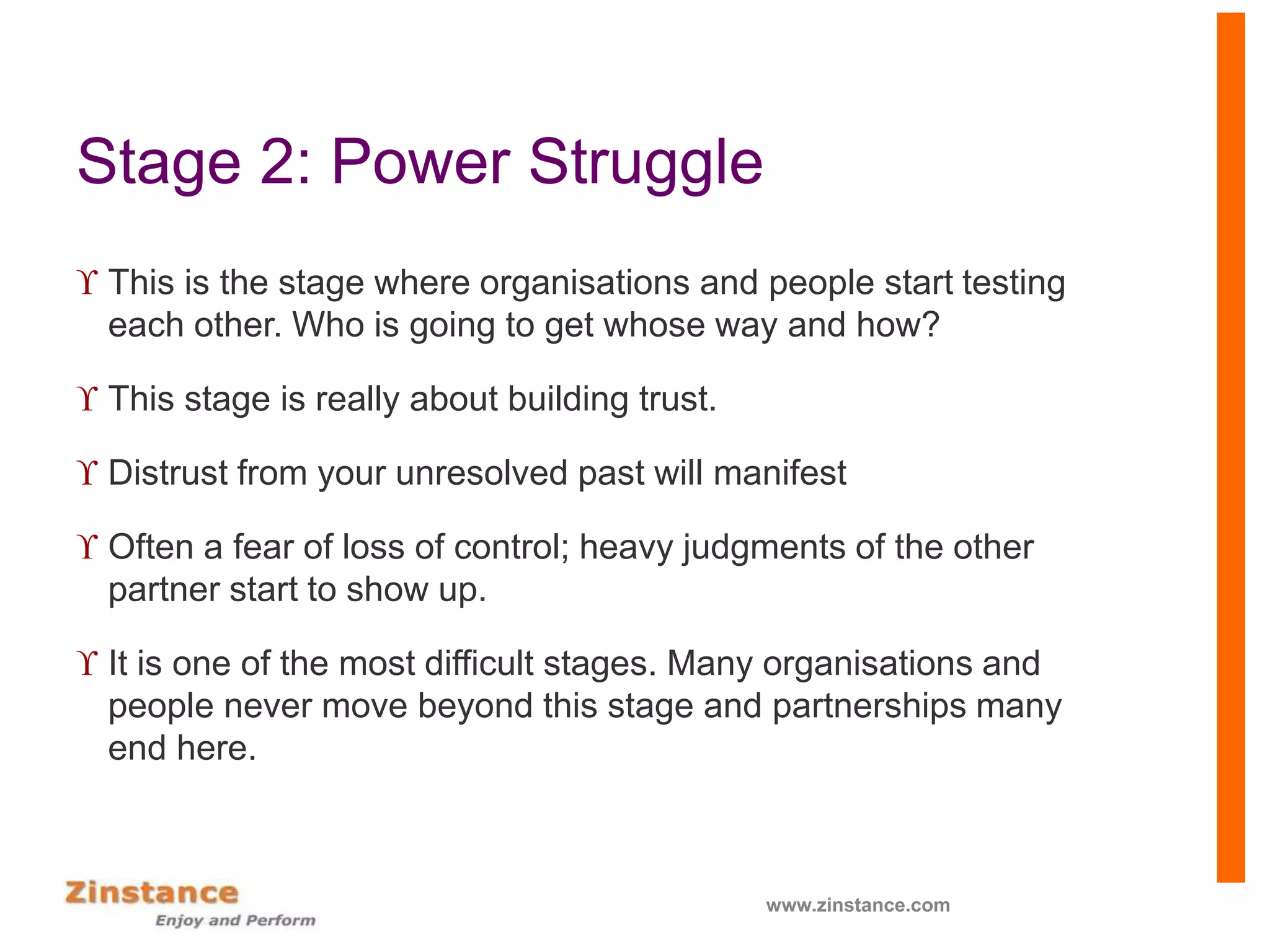 Stage 2: Power Struggle
 This is the stage where organisations and people start testing
each other. Who is going to get whose way and how?
 This stage is really about building trust.
 Distrust from your unresolved past will manifest
 Often a fear of loss of control; heavy judgments of the other
partner start to show up.
 It is one of the most difficult stages. Many organisations and
people never move beyond this stage and partnerships many
end here.
www.zinstance.com
 