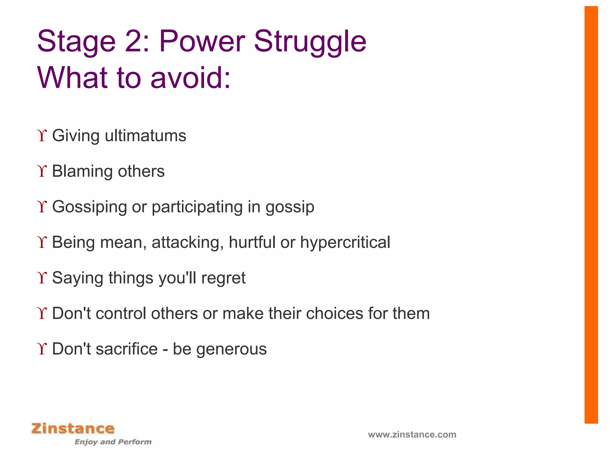 Stage 2: Power Struggle
What to avoid:
 Giving ultimatums
 Blaming others
 Gossiping or participating in gossip
 Being mean, attacking, hurtful or hypercritical
 Saying things you'll regret
 Don't control others or make their choices for them
 Don't sacrifice - be generous
www.zinstance.com
 