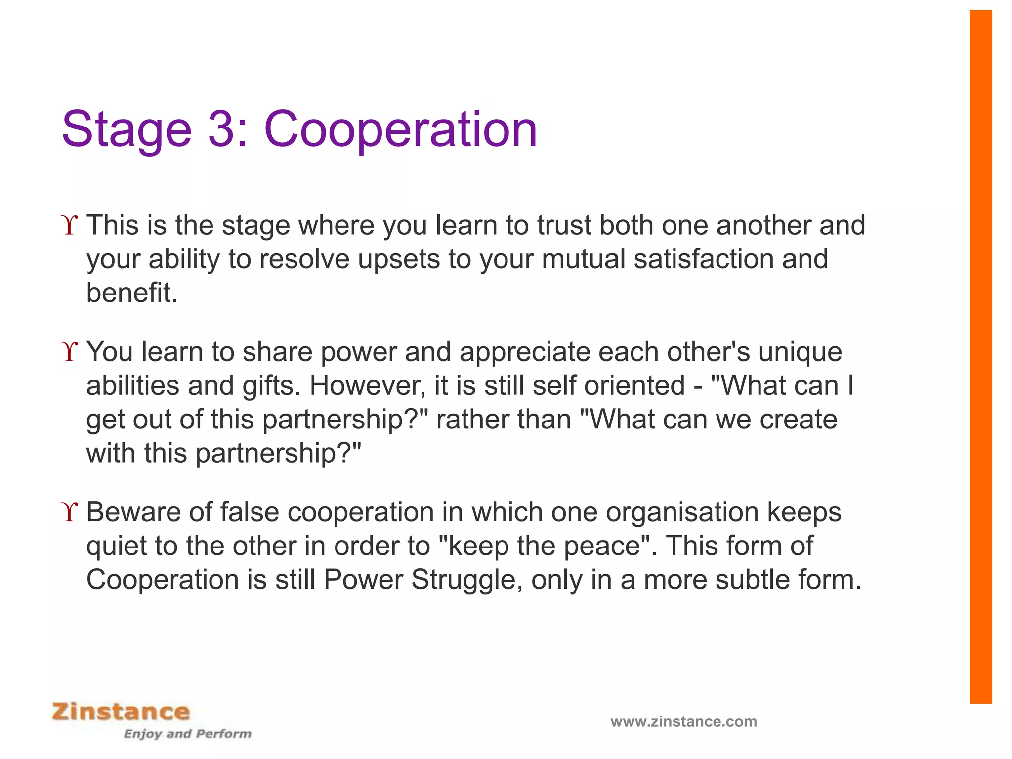 Stage 3: Cooperation
 This is the stage where you learn to trust both one another and
your ability to resolve upsets to your mutual satisfaction and
benefit.
 You learn to share power and appreciate each other's unique
abilities and gifts. However, it is still self oriented - "What can I
get out of this partnership?" rather than "What can we create
with this partnership?"
 Beware of false cooperation in which one organisation keeps
quiet to the other in order to "keep the peace". This form of
Cooperation is still Power Struggle, only in a more subtle form.
www.zinstance.com
 