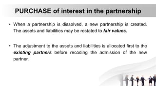 PURCHASE of interest in the partnership
• When a partnership is dissolved, a new partnership is created.
The assets and liabilities may be restated to fair values.
• The adjustment to the assets and liabilities is allocated first to the
existing partners before recoding the admission of the new
partner.
 