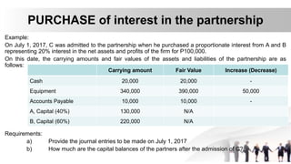PURCHASE of interest in the partnership
Example:
On July 1, 2017, C was admitted to the partnership when he purchased a proportionate interest from A and B
representing 20% interest in the net assets and profits of the firm for P100,000.
On this date, the carrying amounts and fair values of the assets and liabilities of the partnership are as
follows:
Requirements:
a) Provide the journal entries to be made on July 1, 2017
b) How much are the capital balances of the partners after the admission of C?
Carrying amount Fair Value Increase (Decrease)
Cash 20,000 20,000 -
Equipment 340,000 390,000 50,000
Accounts Payable 10,000 10,000 -
A, Capital (40%) 130,000 N/A
B, Capital (60%) 220,000 N/A
 