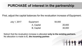 PURCHASE of interest in the partnership
First, adjust the capital balances for the revaluation increase of Equipment.
July 1, 2017 Equipment 50,000
A, Capital 20,000
B, Capital 30,000
Notice! that the revaluation increase is allocated only to the existing partners.
No allocation is made to C, the incoming partner.
 