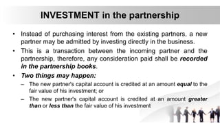 INVESTMENT in the partnership
• Instead of purchasing interest from the existing partners, a new
partner may be admitted by investing directly in the business.
• This is a transaction between the incoming partner and the
partnership, therefore, any consideration paid shall be recorded
in the partnership books.
• Two things may happen:
– The new partner's capital account is credited at an amount equal to the
fair value of his investment; or
– The new partner's capital account is credited at an amount greater
than or less than the fair value of his investment
 