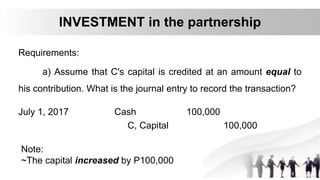 Requirements:
a) Assume that C's capital is credited at an amount equal to
his contribution. What is the journal entry to record the transaction?
INVESTMENT in the partnership
July 1, 2017 Cash 100,000
C, Capital 100,000
Note:
~The capital increased by P100,000
 
