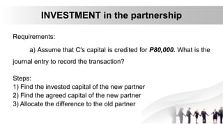 Requirements:
a) Assume that C's capital is credited for P80,000. What is the
journal entry to record the transaction?
INVESTMENT in the partnership
Steps:
1) Find the invested capital of the new partner
2) Find the agreed capital of the new partner
3) Allocate the difference to the old partner
 