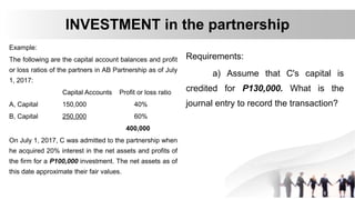 Example:
The following are the capital account balances and profit
or loss ratios of the partners in AB Partnership as of July
1, 2017:
Capital Accounts Profit or loss ratio
A, Capital 150,000 40%
B, Capital 250,000 60%
400,000
On July 1, 2017, C was admitted to the partnership when
he acquired 20% interest in the net assets and profits of
the firm for a P100,000 investment. The net assets as of
this date approximate their fair values.
INVESTMENT in the partnership
Requirements:
a) Assume that C's capital is
credited for P130,000. What is the
journal entry to record the transaction?
 