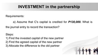 Requirements:
a) Assume that C's capital is credited for P130,000. What is
the journal entry to record the transaction?
INVESTMENT in the partnership
Steps:
1) Find the invested capital of the new partner
2) Find the agreed capital of the new partner
3) Allocate the difference to the old partner
 