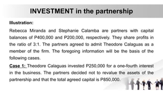 Illustration:
Rebecca Miranda and Stephanie Calamba are partners with capital
balances of P400,000 and P200,000, respectively. They share profits in
the ratio of 3:1. The partners agreed to admit Theodore Calaguas as a
member of the firm. The foregoing information will be the basis of the
following cases.
Case 1: Theodore Calaguas invested P250,000 for a one-fourth interest
in the business. The partners decided not to revalue the assets of the
partnership and that the total agreed capital is P850,000.
INVESTMENT in the partnership
 