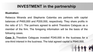 Illustration:
Rebecca Miranda and Stephanie Calamba are partners with capital
balances of P400,000 and P200,000, respectively. They share profits in
the ratio of 3:1. The partners agreed to admit Theodore Calaguas as a
member of the firm. The foregoing information will be the basis of the
following cases.
Case 3: Theodore Calaguas invested P240,000 in the business for a
one-third interest in the business. The total agreed capital is P840,000.
INVESTMENT in the partnership
 