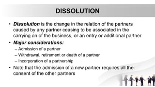 DISSOLUTION
• Dissolution is the change in the relation of the partners
caused by any partner ceasing to be associated in the
carrying on of the business, or an entry or additional partner
• Major considerations:
– Admission of a partner
– Withdrawal, retirement or death of a partner
– Incorporation of a partnership
• Note that the admission of a new partner requires all the
consent of the other partners
 