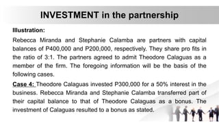 Illustration:
Rebecca Miranda and Stephanie Calamba are partners with capital
balances of P400,000 and P200,000, respectively. They share pro fits in
the ratio of 3:1. The partners agreed to admit Theodore Calaguas as a
member of the firm. The foregoing information will be the basis of the
following cases.
Case 4: Theodore Calaguas invested P300,000 for a 50% interest in the
business. Rebecca Miranda and Stephanie Calamba transferred part of
their capital balance to that of Theodore Calaguas as a bonus. The
investment of Calaguas resulted to a bonus as stated.
INVESTMENT in the partnership
 