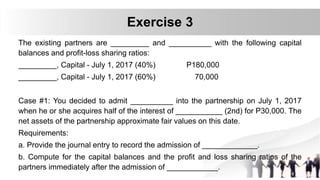 The existing partners are _________ and __________ with the following capital
balances and profit-loss sharing ratios:
_________, Capital - July 1, 2017 (40%) P180,000
_________, Capital - July 1, 2017 (60%) 70,000
Case #1: You decided to admit __________ into the partnership on July 1, 2017
when he or she acquires half of the interest of ___________ (2nd) for P30,000. The
net assets of the partnership approximate fair values on this date.
Requirements:
a. Provide the journal entry to record the admission of _____________.
b. Compute for the capital balances and the profit and loss sharing ratios of the
partners immediately after the admission of ____________.
Exercise 3
 