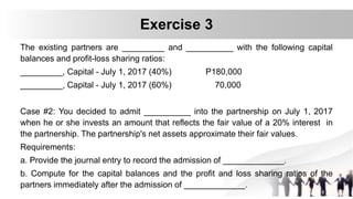 The existing partners are _________ and __________ with the following capital
balances and profit-loss sharing ratios:
_________, Capital - July 1, 2017 (40%) P180,000
_________, Capital - July 1, 2017 (60%) 70,000
Case #2: You decided to admit __________ into the partnership on July 1, 2017
when he or she invests an amount that reflects the fair value of a 20% interest in
the partnership. The partnership's net assets approximate their fair values.
Requirements:
a. Provide the journal entry to record the admission of _____________.
b. Compute for the capital balances and the profit and loss sharing ratios of the
partners immediately after the admission of _____________.
Exercise 3
 