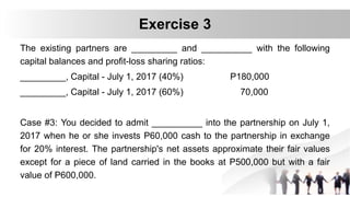 The existing partners are _________ and __________ with the following
capital balances and profit-loss sharing ratios:
_________, Capital - July 1, 2017 (40%) P180,000
_________, Capital - July 1, 2017 (60%) 70,000
Case #3: You decided to admit __________ into the partnership on July 1,
2017 when he or she invests P60,000 cash to the partnership in exchange
for 20% interest. The partnership's net assets approximate their fair values
except for a piece of land carried in the books at P500,000 but with a fair
value of P600,000.
Exercise 3
 