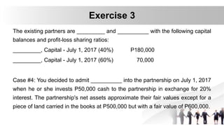 The existing partners are _________ and __________ with the following capital
balances and profit-loss sharing ratios:
_________, Capital - July 1, 2017 (40%) P180,000
_________, Capital - July 1, 2017 (60%) 70,000
Case #4: You decided to admit __________ into the partnership on July 1, 2017
when he or she invests P50,000 cash to the partnership in exchange for 20%
interest. The partnership's net assets approximate their fair values except for a
piece of land carried in the books at P500,000 but with a fair value of P600,000.
Exercise 3
 