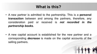 What is this?
• A new partner is admitted to the partnership. This is a personal
transaction between and among the partners, therefore, any
consideration paid or received is not recorded in the
partnership books.
• A new capital account is established for the new partner and a
corresponding decrease is made on the capital accounts of the
selling partners.
 