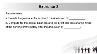 Requirements:
a. Provide the journal entry to record the admission of ___________.
b. Compute for the capital balances and the profit and loss sharing ratios
of the partners immediately after the admission of ___________.
Exercise 3
 