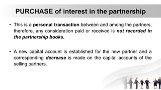 PURCHASE of interest in the partnership
• This is a personal transaction between and among the partners,
therefore, any consideration paid or received is not recorded in
the partnership books.
• A new capital account is established for the new partner and a
corresponding decrease is made on the capital accounts of the
selling partners.
 