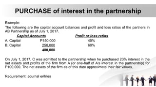 PURCHASE of interest in the partnership
Example:
The following are the capital account balances and profit and loss ratios of the partners in
AB Partnership as of July 1, 2017.
Capital Accounts Profit or loss ratios
A, Capital P150,000 40%
B, Capital 250,000 60%
400,000
On July 1, 2017, C was admitted to the partnership when he purchased 20% interest in the
net assets and profits of the firm from A (or one-half of A's interest in the partnership) for
P100,000. The net assets of the firm as of this date approximate their fair values.
Requirement: Journal entries
 