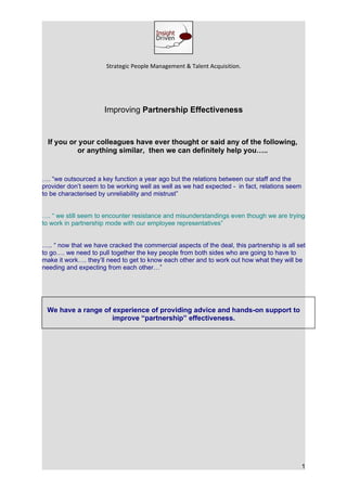 Strategic People Management & Talent Acquisition.




                      Improving Partnership Effectiveness


  If you or your colleagues have ever thought or said any of the following,
           or anything similar, then we can definitely help you…..


…. “we outsourced a key function a year ago but the relations between our staff and the
provider don’t seem to be working well as well as we had expected - in fact, relations seem
to be characterised by unreliability and mistrust”


…. “ we still seem to encounter resistance and misunderstandings even though we are trying
to work in partnership mode with our employee representatives”


….. “ now that we have cracked the commercial aspects of the deal, this partnership is all set
to go…. we need to pull together the key people from both sides who are going to have to
make it work…. they’ll need to get to know each other and to work out how what they will be
needing and expecting from each other…”




 We have a range of experience of providing advice and hands-on support to
                    improve “partnership” effectiveness.




                                                                                              1
 