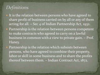  It is the relation between persons who have agreed to
share profit of business carried on by all or any of them
acting for all. – Sec 4 of Indian Partnership Act, 1932.
 Partnership is the relation between persons competent
to make contracts who agreed to carry on a lawful
business in common with a view to private gain. – Prof.
Haney.
 Partnership is the relation which subsists between
persons, who have agreed to combine their property,
labor or skill in some business and to share the profits
thereof between them. – Indian Contract Act, 1872.
 
