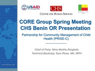 CORE Group Spring Meeting
CHS Benin OR Presentation
Partnership for Community Management of Child
                Health (PRISE-C)


        Chief of Party: Mme Marthe Akogbeto
      Technical Backstop: Sara Riese, MA, MPH
 