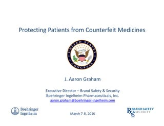 J. Aaron Graham
Executive Director – Brand Safety & Security
Boehringer Ingelheim Pharmaceuticals, Inc.
aaron.graham@boehringer-ingelheim.com
March 7-8, 2016
Protecting Patients from Counterfeit Medicines
ABCD
 
