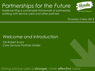Partnerships for the Future
Implementing a sustainable framework of partnership
working with service users and other partners
Thursday 2 May 2013
Giving service users a stronger, more effective voice
Cllr Robert Evans
Care Services Portfolio Holder
Welcome and introduction
 