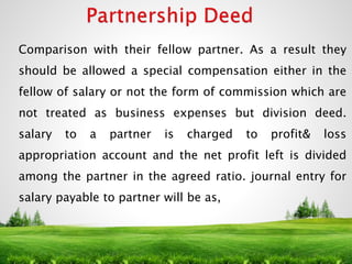 Comparison with their fellow partner. As a result they
should be allowed a special compensation either in the
fellow of salary or not the form of commission which are
not treated as business expenses but division deed.
salary to a partner is charged to profit& loss
appropriation account and the net profit left is divided
among the partner in the agreed ratio. journal entry for
salary payable to partner will be as,
4
 
