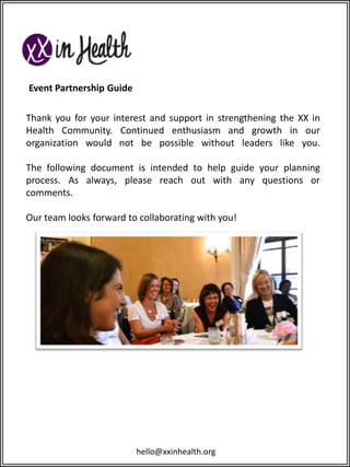 Event Partnership Guide
Thank you for your interest and support in strengthening the XX in
Health Community. Continued enthusiasm and growth in our
organization would not be possible without leaders like you.
The following document is intended to help guide your planning
process. As always, please reach out with any questions or
comments.
Our team looks forward to collaborating with you!

hello@xxinhealth.org

 