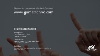 26
Please visit our website for further information
www.gamatechno.com
PT GAMATECHNO INDONESIA
Headquarter
Jalan Cik Di Tiro 34, Terban
Yogyakarta, 55223
Jakarta Office
Jalan Dr Sahardjo 83, Tebet-Manggarai
Jakarta Selatan, 12850
Bali Office
PT Nata Gama Persada, Jalan Tukad Unda IV No. 3x, Renon
Denpasar 80234
 